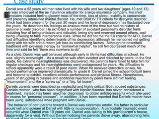 Daniel was a 52 years old man who lived with his wife and two daughters’ (ages 10 and 13).
He was employed at the as insurance adjuster for a large insurance company. His chief
complains included feeling gloomy most of the time, loss of sleep, inability to concentrate
and presently intensified marital discord. He, met DSM IV TR criteria for dystymic disorder,
which had been present for the past 20 years and his level of depression has fluctuated over
the years. He describes his feelings as anxious most of the time but had no history of
genuine anxiety disorder. He exhibited a number of avoidant personality disorder traits
including fear of being criticized and ridiculed, being shy and reserved around others, and
being unwilling to take interpersonal risks. While he did not me the full criteria for APD, Daniel
had difficulties identifying determinants of his depression, although he mentioned not getting
along with his wife and a recent job loss as contributing factors. Although he described
treatment with previous therapy as “somewhat helpful”, he still felt depressed much of the
time and said he felt “there was nowhere to do”.
As a child, Daniel was well behaved although early in life he had difficulties at school. He
was slightly overweight . As a result he was often avoided and ridiculed by peers. In the first
grade, his extreme nearsightedness was discovered. His parent’s have failed to take him for
regular checkups and his nearsightedness went undiagnosed for years. His difficulties in
school apparently were a result of poor vision. When he received corrective lenses, his
school performance improved dramatically. In grade 6 Daniel joined the school football teem
and become to exhibit excellent athletic performance and physical fitness. Nonetheless,
years of struggling in classes and additional rejection by peers have left him feeling
“incompetent” and like a “screw up” or a “big, fat looser”.
Daniels parents were described as neglectful and highly critical. Both abused substances.
Daniels mother, who has been diagnosed with bipolar disorder, has never considered a
treatment, instead has been used her diagnoses to obtain antidepressants which she used
in excess for “personal pleasure”. In addition , it has been reported that Daniels mother have
been using substances while pregnant with Daniel. .
The behavior of both parents toward s Daniel was extremely erratic. His father in particular
would yell and scream at Daniel with little or no provocation. A particularly traumatic event
occurred when Daniel was 10 years old. Daniel was taking to his grandparent’s house,
apparently for a visit. Without Daniel noticing his parents drove away, abandoning him;
Case study
 