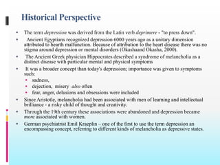 Historical Perspective
 The term depression was derived from the Latin verb deprimere - "to press down".
 Ancient Egyptians recognized depression 6000 years ago as a unitary dimension
attributed to hearth malfunction. Because of attribution to the heart disease there was no
stigma around depression or mental disorders (Okashaand Okasha, 2000).
 The Ancient Greek physician Hippocrates described a syndrome of melancholia as a
distinct disease with particular mental and physical symptoms
 It was a broader concept than today's depression; importance was given to symptoms
such:
 sadness,
 dejection, misery also often
 fear, anger, delusions and obsessions were included
 Since Aristotle, melancholia had been associated with men of learning and intellectual
brilliance - a risky child of thought and creativity.
 Through the 19th century these associations were abandoned and depression became
more associated with women.
 German psychiatrist Emil Kraeplin – one of the first to use the term depression an
encompassing concept, referring to different kinds of melancholia as depressive states.
 