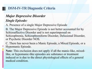 Major Depressive Disorder
Single Episode:
A. Presence of a single Major Depressive Episode
B. The Major Depressive Episode is not better accounted for by
Schizoaffective Disorder and is not superimposed on
Schizophrenia, Schizophreniform Disorder, Delusional Disorder,
or Psychotic Disorder NOS.
C. There has never been a Manic Episode, a Mixed Episode, or a
Hypomanic Episode.
Note: This exclusion does not apply if all the manic-like, mixed-
like, or hypomanic-like episodes are substance or treatment
induced or is due to the direct physiological effects of a general
medical condition.
DSM-IV-TR Diagnostic Criteria
 