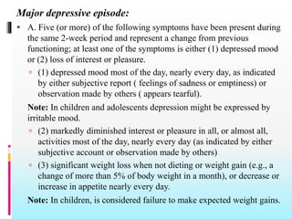 Major depressive episode:
 A. Five (or more) of the following symptoms have been present during
the same 2-week period and represent a change from previous
functioning; at least one of the symptoms is either (1) depressed mood
or (2) loss of interest or pleasure.
 (1) depressed mood most of the day, nearly every day, as indicated
by either subjective report ( feelings of sadness or emptiness) or
observation made by others ( appears tearful).
Note: In children and adolescents depression might be expressed by
irritable mood.
 (2) markedly diminished interest or pleasure in all, or almost all,
activities most of the day, nearly every day (as indicated by either
subjective account or observation made by others)
 (3) significant weight loss when not dieting or weight gain (e.g., a
change of more than 5% of body weight in a month), or decrease or
increase in appetite nearly every day.
Note: In children, is considered failure to make expected weight gains.
 