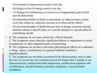  (5) insomnia or hypersomnia nearly every day
 (6) fatigue or loss of energy nearly every day
 (7) feelings of worthlessness or excessive or inappropriate guilt (which
may be delusional)
 (8) diminished ability to think or concentrate, or indecisiveness, nearly
every day (either by subjective account or as observed by others)
 (9) recurrent thoughts of death (not just fear of dying), recurrent suicidal
ideation without a specific plan, or a suicide attempt or a specific plan for
committing suicide
 B. The symptoms do not meet criteria for a Mixed Episode.
C. The symptoms cause clinically significant distress or impairment in social,
occupational, or other important areas of functioning.
D. The symptoms are not due to the direct physiological effects of a substance
( a drug .abuse, a medication) or a general medical condition (
hypothyroidism).
E. The symptoms are not better accounted for by Bereavement, such as after
the loss of a loved one; the symptoms persist for longer than 2 months or are
characterized by marked functional impairment, morbid preoccupation with
worthlessness, suicidal ideation, psychotic symptoms, or psychomotor
retardation.
 