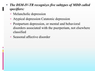  The DSM-IV-TR recognizes five subtypes of MDD called
specifiers:
 Melancholic depression
 Atypical depression Catatonic depression
 Postpartum depression, or mental and behavioral
disorders associated with the puerperium, not elsewhere
classified
 Seasonal affective disorder
 