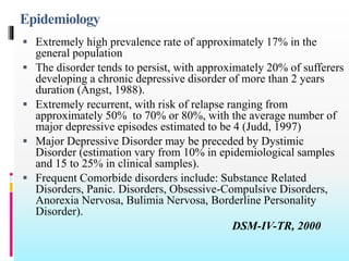 Epidemiology
 Extremely high prevalence rate of approximately 17% in the
general population
 The disorder tends to persist, with approximately 20% of sufferers
developing a chronic depressive disorder of more than 2 years
duration (Angst, 1988).
 Extremely recurrent, with risk of relapse ranging from
approximately 50% to 70% or 80%, with the average number of
major depressive episodes estimated to be 4 (Judd, 1997)
 Major Depressive Disorder may be preceded by Dystimic
Disorder (estimation vary from 10% in epidemiological samples
and 15 to 25% in clinical samples).
 Frequent Comorbide disorders include: Substance Related
Disorders, Panic. Disorders, Obsessive-Compulsive Disorders,
Anorexia Nervosa, Bulimia Nervosa, Borderline Personality
Disorder).
DSM-IV-TR, 2000
 