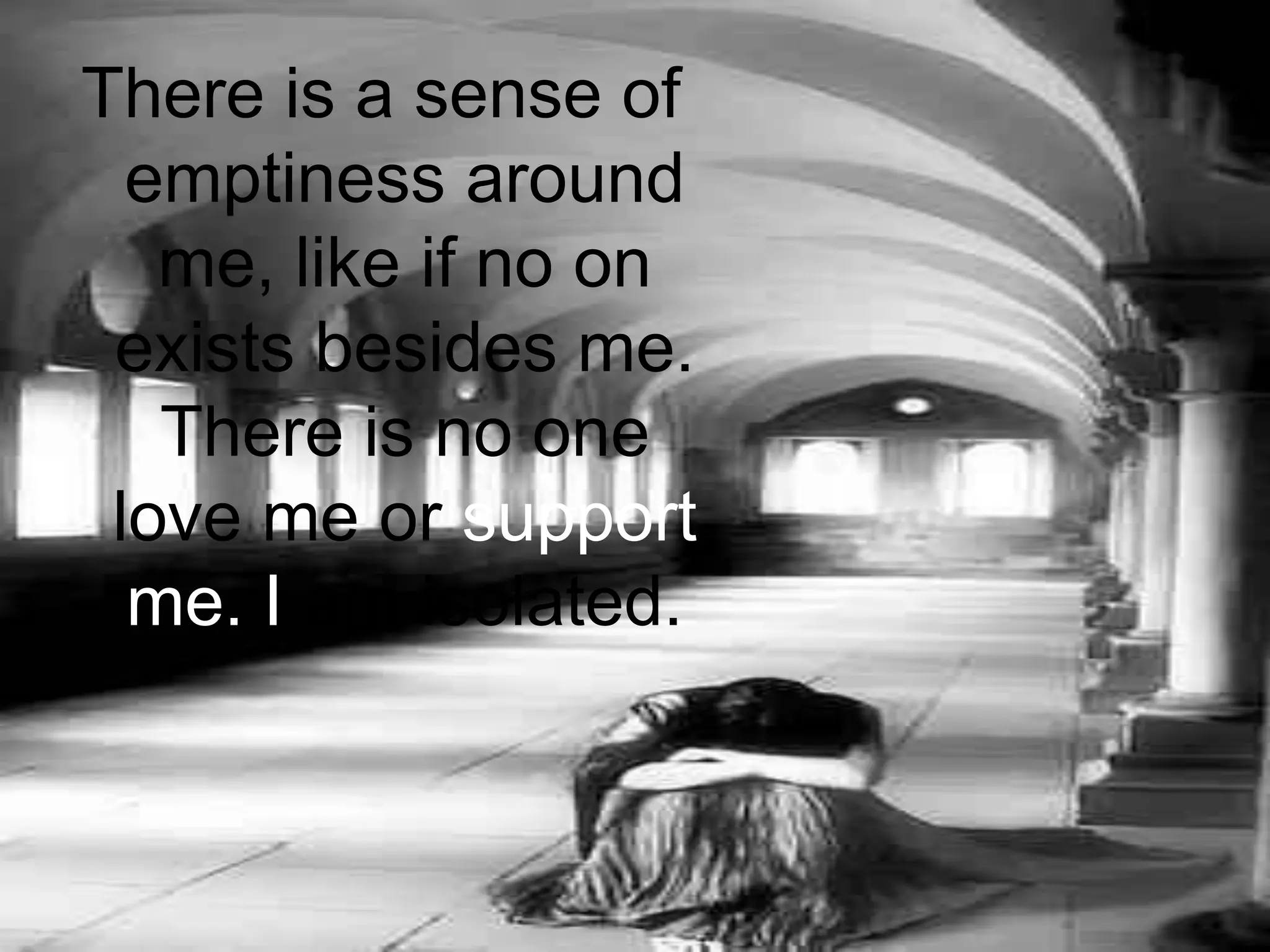 There is a sense of emptiness around me, like if no on exists besides me. There is no one love me or support me. I am isolated.