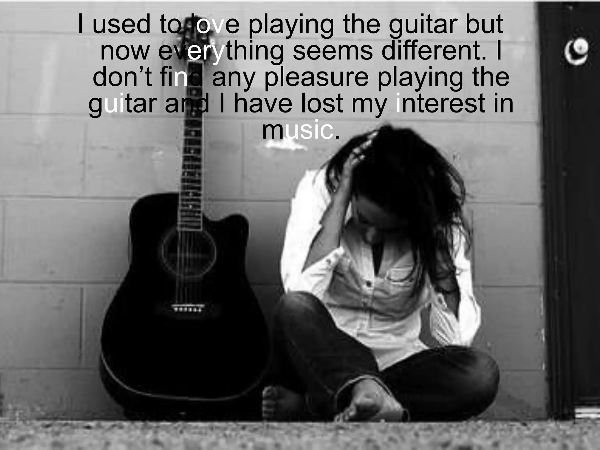 I used to love playing the guitar but now everything seems different. I don’t find any pleasure playing the guitar and I have lost my interest in music.