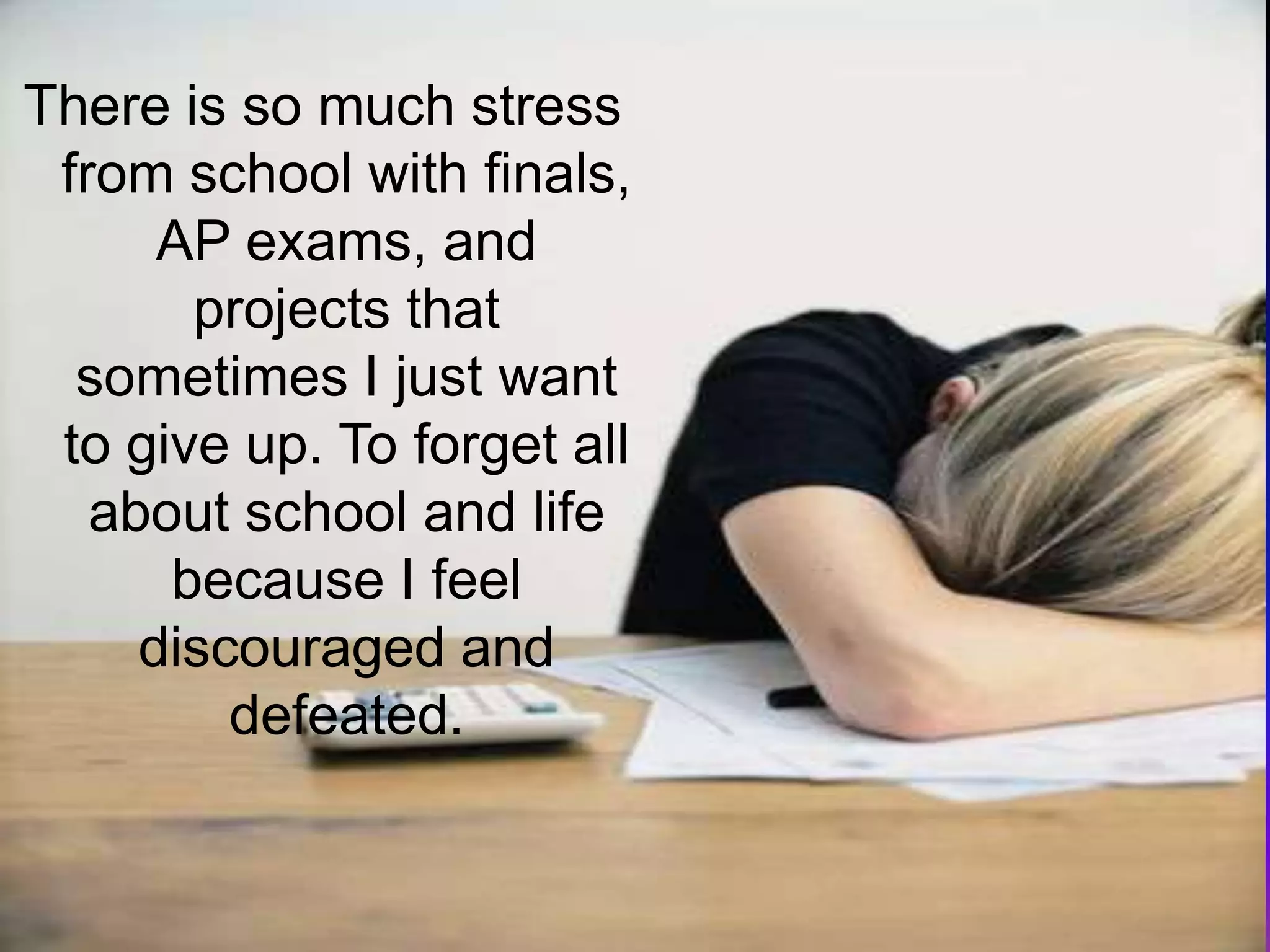 There is so much stress from school with finals, AP exams, and projects that sometimes I just want to give up. To forget all about school and life because I feel discouraged and defeated.