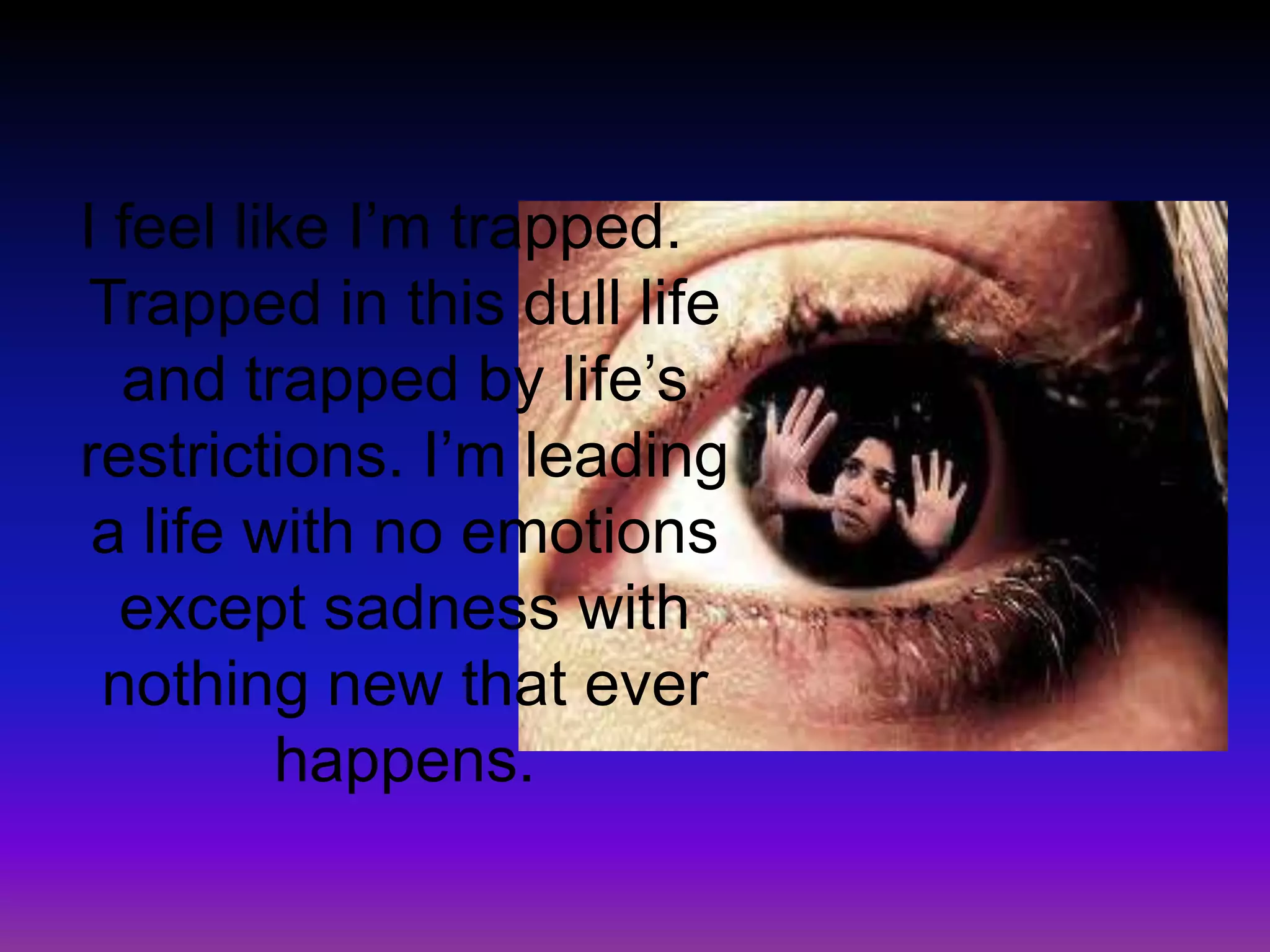 I feel like I’m trapped. Trapped in this dull life and trapped by life’s restrictions. I’m leading a life with no emotions except sadness with nothing new that ever happens.