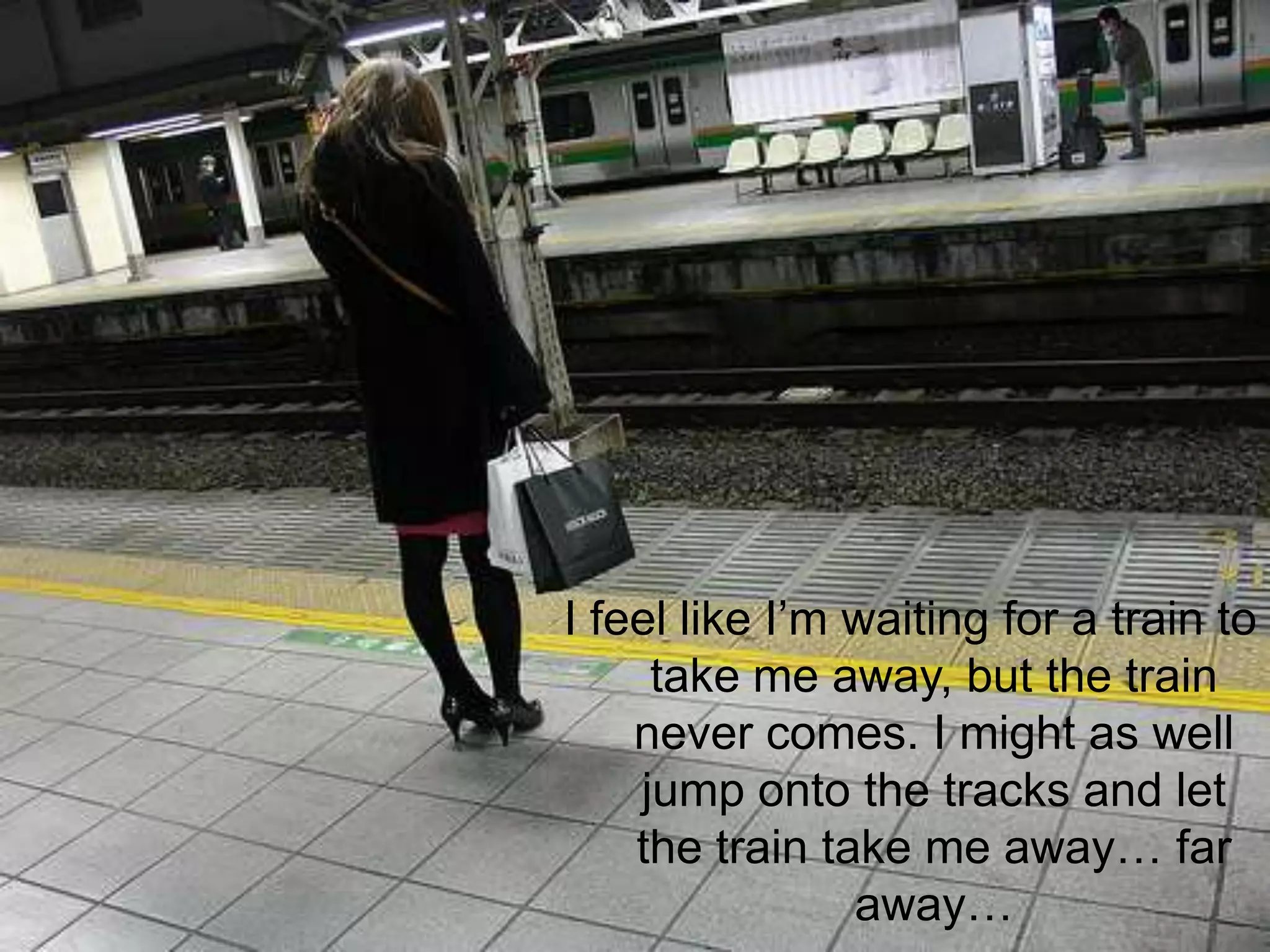 I feel like I’m waiting for a train to take me away, but the train never comes. I might as well jump onto the tracks and let the train take me away… far away…