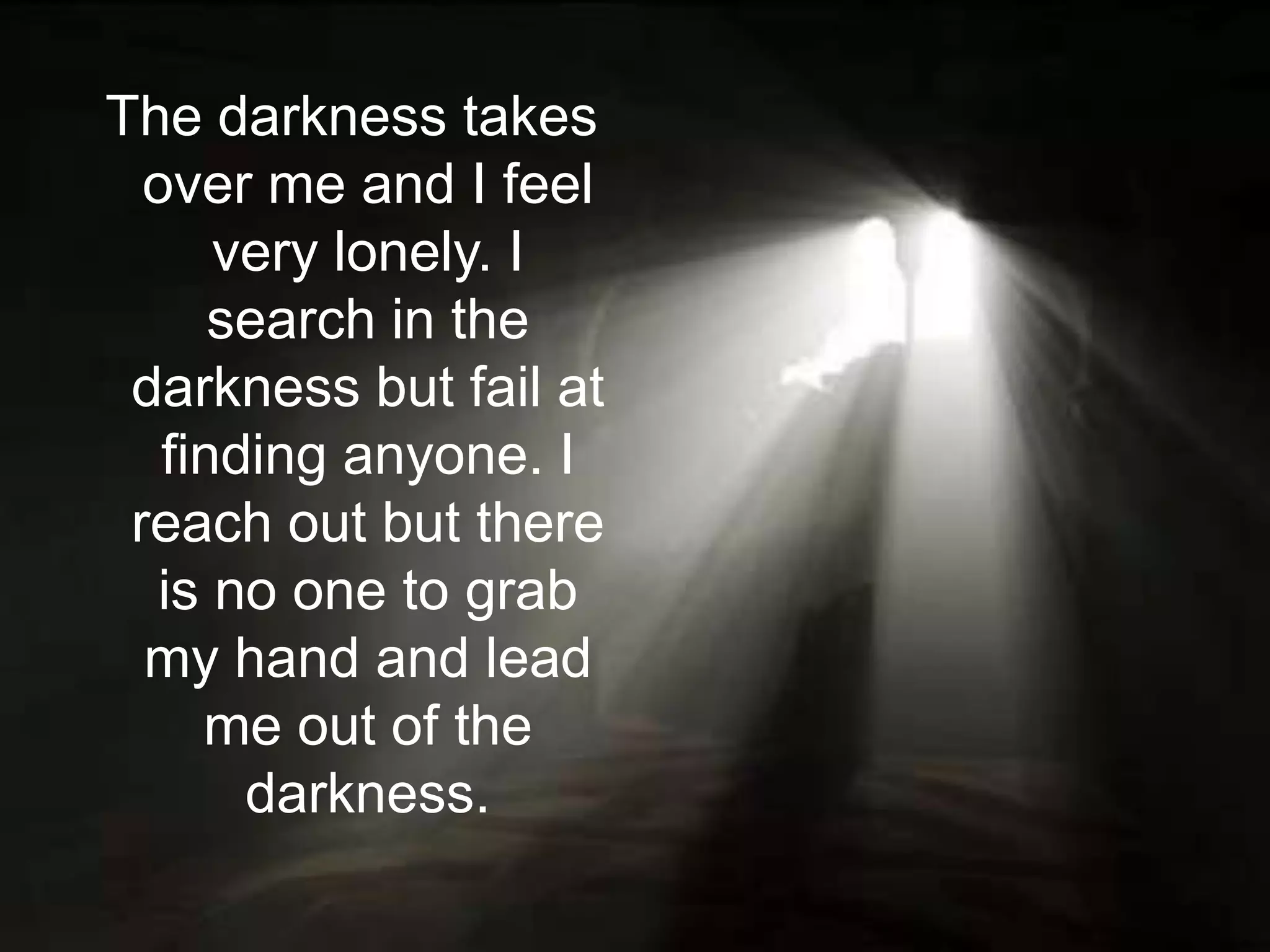 The darkness takes over me and I feel very lonely. I search in the darkness but fail at finding anyone. I reach out but there is no one to grab my hand and lead me out of the darkness.
