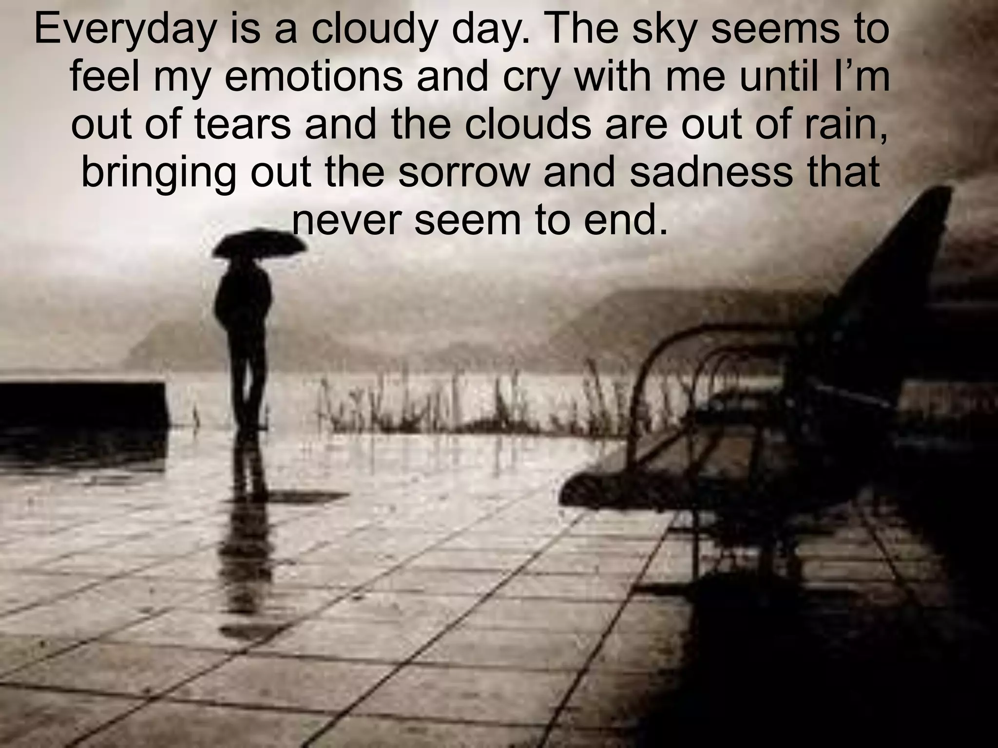 Everyday is a cloudy day. The sky seems to feel my emotions and cry with me until I’m out of tears and the clouds are out of rain, bringing out the sorrow and sadness that never seem to end.