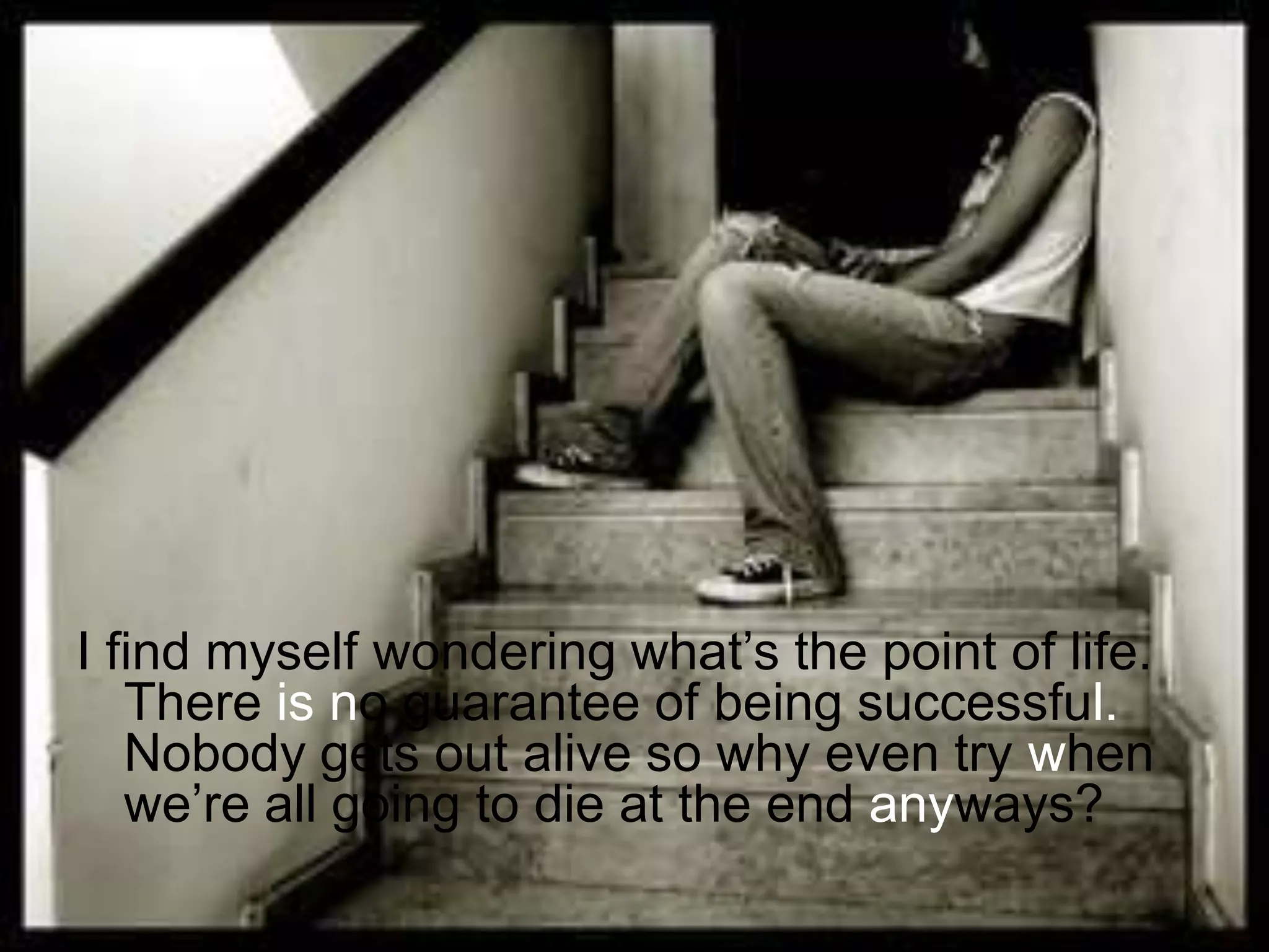 I find myself wondering what’s the point of life. There isno guarantee of being successful. Nobody gets out alive so why even try when we’re all going to die at the end anyways?