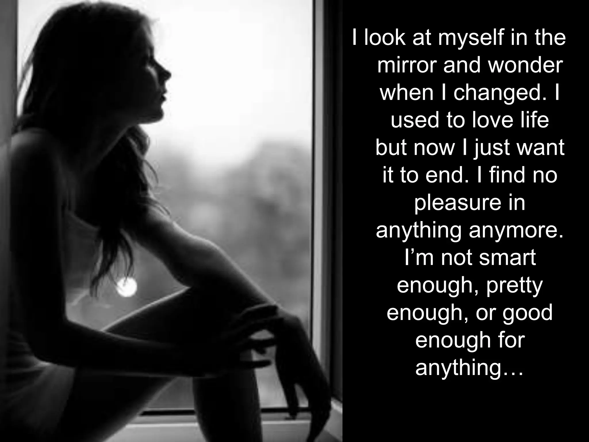 I look at myself in the mirror and wonder when I changed. I used to love life but now I just want it to end. I find no pleasure in anything anymore. I’m not smart enough, pretty enough, or good enough for anything…