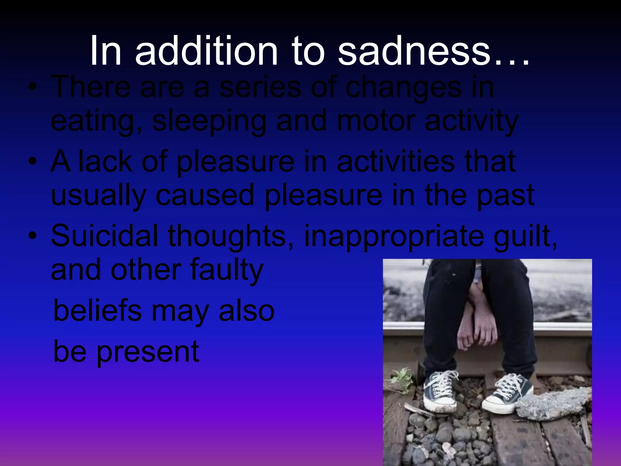 In addition to sadness…There are a series of changes in eating, sleeping and motor activityA lack of pleasure in activities that usually caused pleasure in the pastSuicidal thoughts, inappropriate guilt, and other faulty   beliefs may also    be present