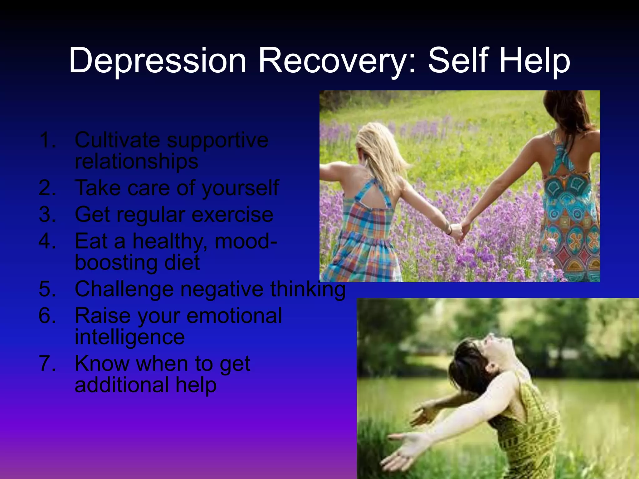 Depression Recovery: Self HelpCultivate supportive relationshipsTake care of yourselfGet regular exerciseEat a healthy, mood-boosting dietChallenge negative thinkingRaise your emotional intelligenceKnow when to get additional help