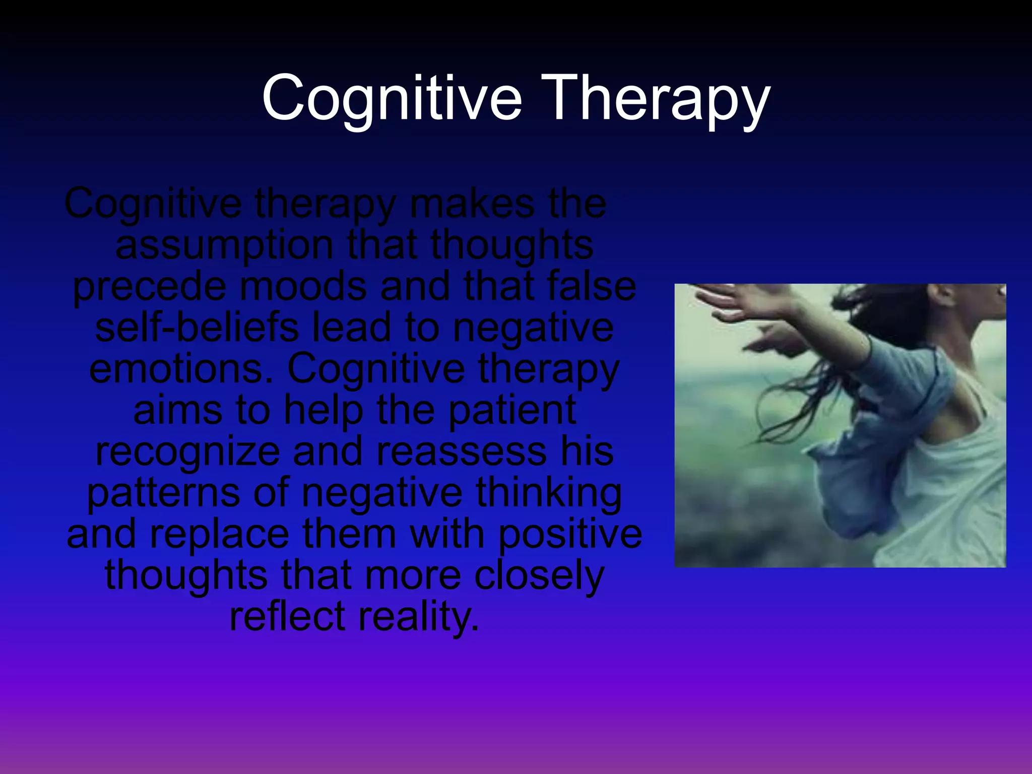 Cognitive TherapyCognitive therapy makes the assumption that thoughts precede moods and that false self-beliefs lead to negative emotions. Cognitive therapy aims to help the patient recognize and reassess his patterns of negative thinking and replace them with positive thoughts that more closely reflect reality.