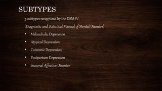 SUBTYPES
5 subtypes recognized by the DSM-IV
(Diagnostic and Statistical Manual of Mental Disorder)
• Melancholic Depression
• Atypical Depression
• Catatonic Depression
• Postpartum Depression
• Seasonal Affective Disorder
 