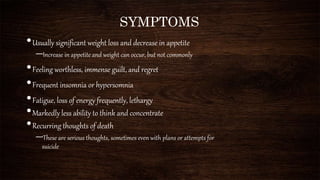 SYMPTOMS
•Usually significant weight loss and decrease in appetite
–Increase in appetite and weight can occur, but not commonly
•Feeling worthless, immense guilt, and regret
•Frequent insomnia or hypersomnia
•Fatigue, loss of energy frequently, lethargy
•Markedly less ability to think and concentrate
•Recurring thoughts of death
–These are serious thoughts, sometimes even with plans or attempts for
suicide
 