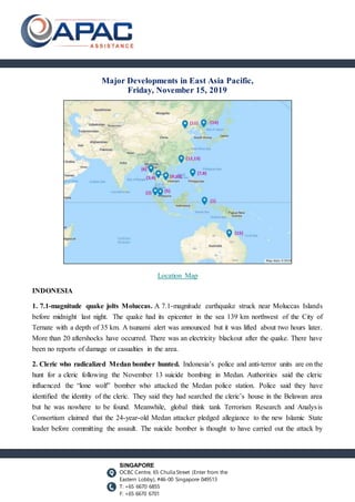 SINGAPORE
OCBC Centre, 65 Chulia Street (Enter from the
Eastern Lobby), #46-00 Singapore 049513
T: +65 6670 6855
F: +65 6670 6701
Major Developments in East Asia Pacific,
Friday, November 15, 2019
Location Map
INDONESIA
1. 7.1-magnitude quake jolts Moluccas. A 7.1-magnitude earthquake struck near Moluccas Islands
before midnight last night. The quake had its epicenter in the sea 139 km northwest of the City of
Ternate with a depth of 35 km. A tsunami alert was announced but it was lifted about two hours later.
More than 20 aftershocks have occurred. There was an electricity blackout after the quake. There have
been no reports of damage or casualties in the area.
2. Cleric who radicalized Medan bomber hunted. Indonesia’s police and anti-terror units are on the
hunt for a cleric following the November 13 suicide bombing in Medan. Authorities said the cleric
influenced the “lone wolf” bomber who attacked the Medan police station. Police said they have
identified the identity of the cleric. They said they had searched the cleric’s house in the Belawan area
but he was nowhere to be found. Meanwhile, global think tank Terrorism Research and Analysis
Consortium claimed that the 24-year-old Medan attacker pledged allegiance to the new Islamic State
leader before committing the assault. The suicide bomber is thought to have carried out the attack by
 
