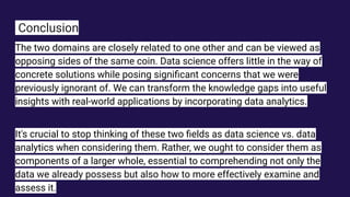 Conclusion
The two domains are closely related to one other and can be viewed as
opposing sides of the same coin. Data science offers little in the way of
concrete solutions while posing signiﬁcant concerns that we were
previously ignorant of. We can transform the knowledge gaps into useful
insights with real-world applications by incorporating data analytics.
It's crucial to stop thinking of these two ﬁelds as data science vs. data
analytics when considering them. Rather, we ought to consider them as
components of a larger whole, essential to comprehending not only the
data we already possess but also how to more effectively examine and
assess it.
 