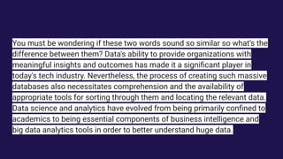 You must be wondering if these two words sound so similar so what’s the
difference between them? Data's ability to provide organizations with
meaningful insights and outcomes has made it a signiﬁcant player in
today's tech industry. Nevertheless, the process of creating such massive
databases also necessitates comprehension and the availability of
appropriate tools for sorting through them and locating the relevant data.
Data science and analytics have evolved from being primarily conﬁned to
academics to being essential components of business intelligence and
big data analytics tools in order to better understand huge data.
 