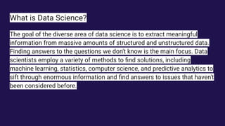 What is Data Science?
The goal of the diverse area of data science is to extract meaningful
information from massive amounts of structured and unstructured data.
Finding answers to the questions we don't know is the main focus. Data
scientists employ a variety of methods to ﬁnd solutions, including
machine learning, statistics, computer science, and predictive analytics to
sift through enormous information and ﬁnd answers to issues that haven't
been considered before.
 