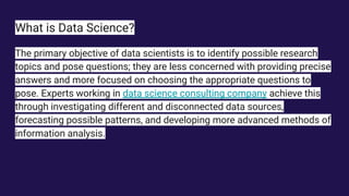 What is Data Science?
The primary objective of data scientists is to identify possible research
topics and pose questions; they are less concerned with providing precise
answers and more focused on choosing the appropriate questions to
pose. Experts working in data science consulting company achieve this
through investigating different and disconnected data sources,
forecasting possible patterns, and developing more advanced methods of
information analysis.
 