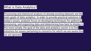 What is Data Analytics?
Processing and statistical analysis of already-existing datasets are the
main goals of data analytics. In order to provide practical solutions to
today's issues, analysts focus on developing techniques for gathering,
processing, and organizing data and determining how best to display it.
Put more simply, the goal of the data and analytics sector is to ﬁnd
solutions for issues pertaining to concerns for which we are aware that
we are ignorant.
 