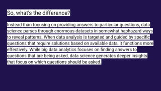 So, what’s the difference?
Instead than focusing on providing answers to particular questions, data
science parses through enormous datasets in somewhat haphazard ways
to reveal patterns. When data analysis is targeted and guided by speciﬁc
questions that require solutions based on available data, it functions more
effectively. While big data analytics focuses on ﬁnding answers to
questions that are being asked, data science generates deeper insights
that focus on which questions should be asked.
 