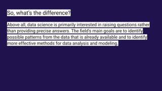 So, what’s the difference?
Above all, data science is primarily interested in raising questions rather
than providing precise answers. The ﬁeld's main goals are to identify
possible patterns from the data that is already available and to identify
more effective methods for data analysis and modeling.
 