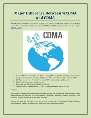 Major Difference Between WCDMA
and CDMA
WCDMA stands for Wideband Code Division Multiple Access, whereas CDMA stands for Code Division Multiple
Access. There are a number of differences between WCDMA and CDMA. Simply scroll down and take a look at
WCDMA vs CDMA:
1. The main difference between the two of them is that CDMA is an algorithm that beings more channels in
a single bandwidth. On the other hand, WCDMA uses CDMA and incorporates GSM as well as EDGE in it.
2. CDMA can be used over a 2G network, whereas WCDMA can be used over a 3G network.
3. CDMA is quite slow compared to the other one.
4. CDMA rivals with GSM, whereas WCDMA works with it.
5. CDMA can operate in a bandwidth of 1.25 MHz as well as WCDMA can operate in 5 MHz.
Conclusion
In the present era, where connections are more important than ever, it is quite essential to stay connected. People
need connections that are strong, fast, and trustworthy. Technology – whether it is software or hardware keeps
developing rapidly to offer individuals with these advantages.
WCDMA and CDMA are the result of this, and it is not the last step in the history of human of efficient
communications. Thanks to technology, there will be more to come, with better speeds.
 