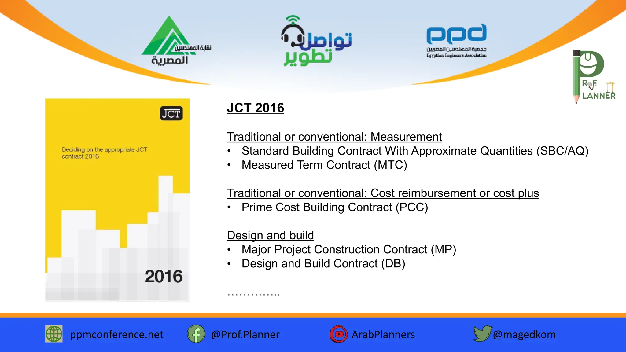 ppmconference.net @Prof.Planner ArabPlanners @magedkom
JCT 2016
Traditional or conventional: Measurement
• Standard Building Contract With Approximate Quantities (SBC/AQ)
• Measured Term Contract (MTC)
Traditional or conventional: Cost reimbursement or cost plus
• Prime Cost Building Contract (PCC)
Design and build
• Major Project Construction Contract (MP)
• Design and Build Contract (DB)
…………..
 