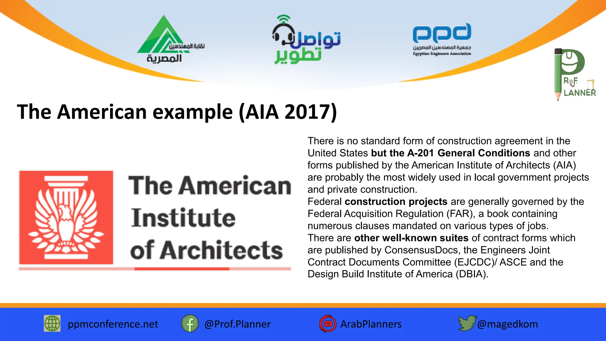 ppmconference.net @Prof.Planner ArabPlanners @magedkom
The American example (AIA 2017)
There is no standard form of construction agreement in the
United States but the A-201 General Conditions and other
forms published by the American Institute of Architects (AIA)
are probably the most widely used in local government projects
and private construction.
Federal construction projects are generally governed by the
Federal Acquisition Regulation (FAR), a book containing
numerous clauses mandated on various types of jobs.
There are other well-known suites of contract forms which
are published by ConsensusDocs, the Engineers Joint
Contract Documents Committee (EJCDC)/ ASCE and the
Design Build Institute of America (DBIA).
 