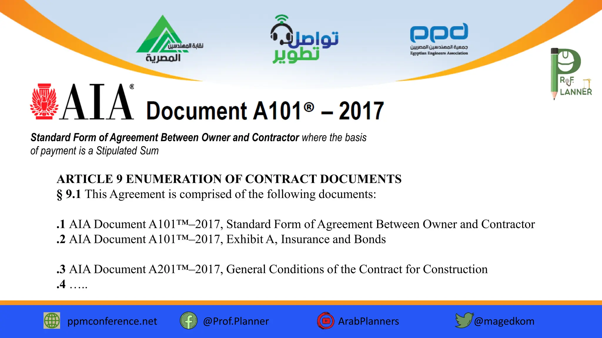 ppmconference.net @Prof.Planner ArabPlanners @magedkom
Standard Form of Agreement Between Owner and Contractor where the basis
of payment is a Stipulated Sum
ARTICLE 9 ENUMERATION OF CONTRACT DOCUMENTS
§ 9.1 This Agreement is comprised of the following documents:
.1 AIA Document A101™–2017, Standard Form of Agreement Between Owner and Contractor
.2 AIA Document A101™–2017, Exhibit A, Insurance and Bonds
.3 AIA Document A201™–2017, General Conditions of the Contract for Construction
.4 …..
 