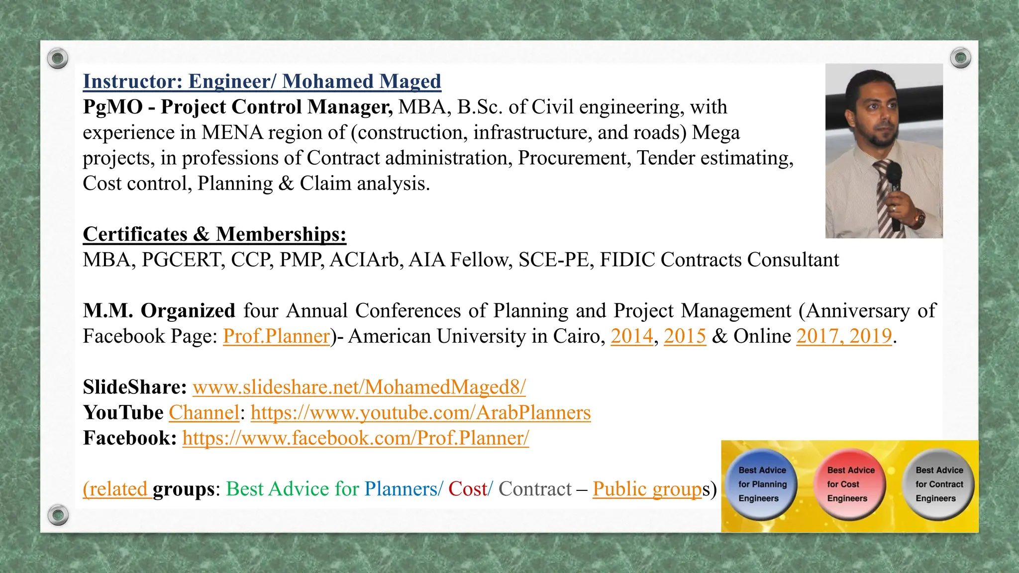Instructor: Engineer/ Mohamed Maged
PgMO - Project Control Manager, MBA, B.Sc. of Civil engineering, with
experience in MENA region of (construction, infrastructure, and roads) Mega
projects, in professions of Contract administration, Procurement, Tender estimating,
Cost control, Planning & Claim analysis.
Certificates & Memberships:
MBA, PGCERT, CCP, PMP, ACIArb, AIA Fellow, SCE-PE, FIDIC Contracts Consultant
M.M. Organized four Annual Conferences of Planning and Project Management (Anniversary of
Facebook Page: Prof.Planner)- American University in Cairo, 2014, 2015 & Online 2017, 2019.
SlideShare: www.slideshare.net/MohamedMaged8/
YouTube Channel: https://www.youtube.com/ArabPlanners
Facebook: https://www.facebook.com/Prof.Planner/
(related groups: Best Advice for Planners/ Cost/ Contract – Public groups)
 