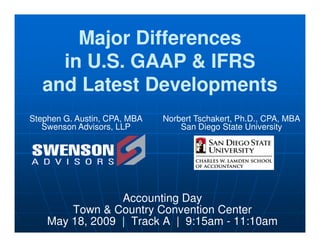 Major Differences
Major Differences
in U.S. GAAP & IFRS
in U.S. GAAP & IFRS
and Latest Developments
and Latest Developments
Stephen G. Austin, CPA, MBA
Swenson Advisors, LLP
Norbert Tschakert, Ph.D., CPA, MBA
San Diego State University
Accounting Day
Town & Country Convention Center
May 18, 2009 | Track A | 9:15am - 11:10am
Swenson Advisors, LLP San Diego State University
 