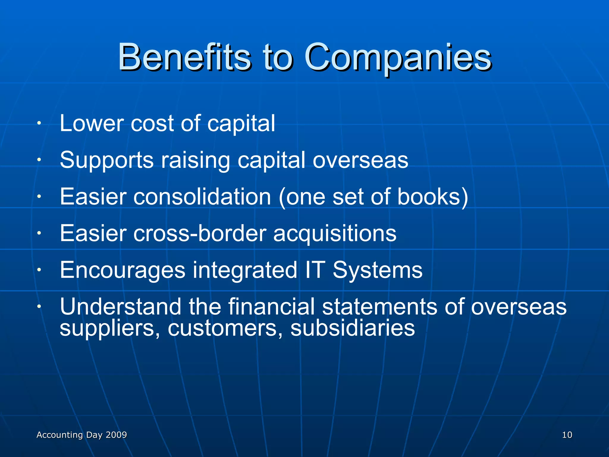 Benefits to Companies Lower cost of capital Supports raising capital overseas Easier consolidation (one set of books) Easier cross-border acquisitions Encourages integrated IT Systems Understand the financial statements of overseas suppliers, customers, subsidiaries Accounting Day 2009 