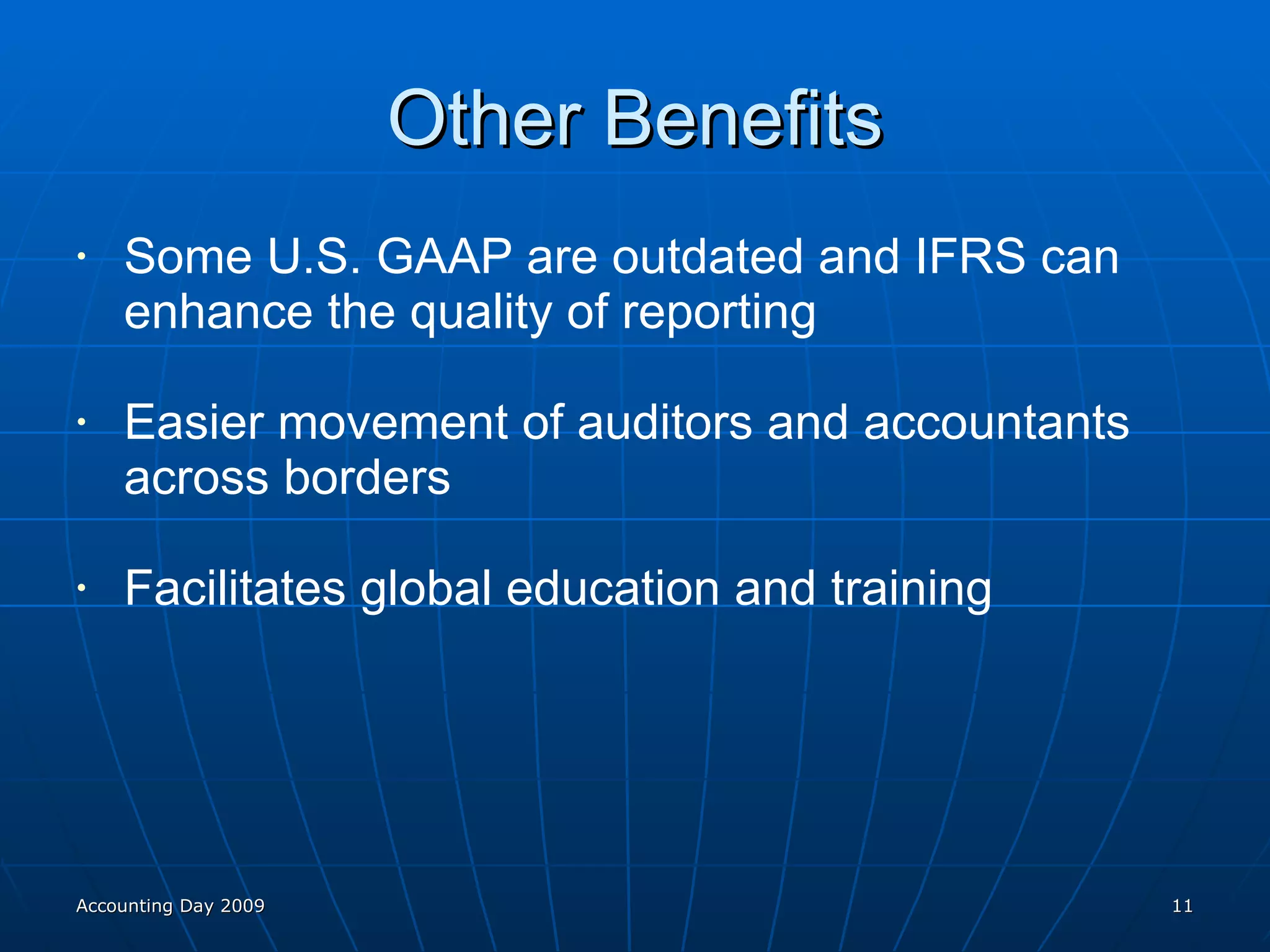 Other Benefits Some U.S. GAAP are outdated and IFRS can enhance the quality of reporting Easier movement of auditors and accountants across borders Facilitates global education and training Accounting Day 2009 