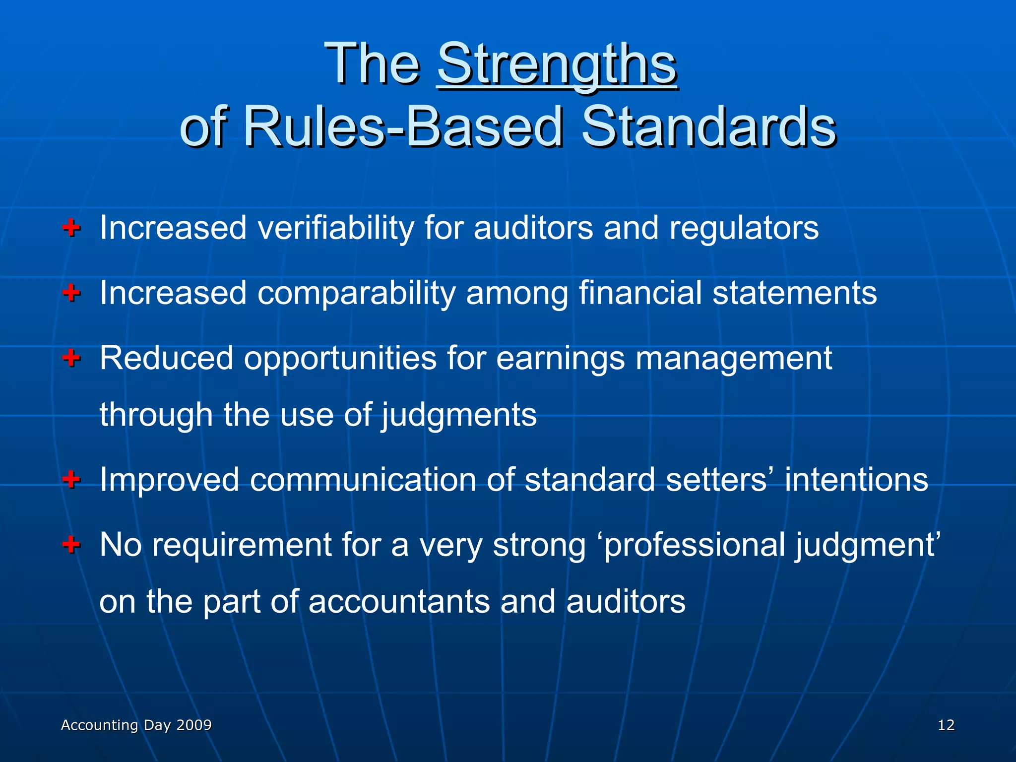 The  Strengths   of Rules-Based Standards + Increased verifiability for auditors and regulators + Increased comparability among financial statements + Reduced opportunities for earnings management through the use of judgments + Improved communication of standard setters’ intentions + No requirement for a very strong ‘professional judgment’ on the part of accountants and auditors Accounting Day 2009 