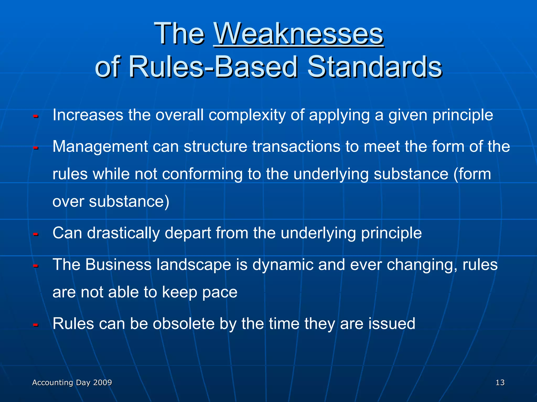 The  Weaknesses of Rules-Based Standards - Increases the overall complexity of applying a given principle - Management can structure transactions to meet the form of the rules while not conforming to the underlying substance (form over substance) -  Can drastically depart from the underlying principle -  The Business landscape is dynamic and ever changing, rules are not able to keep pace -  Rules can be obsolete by the time they are issued Accounting Day 2009 