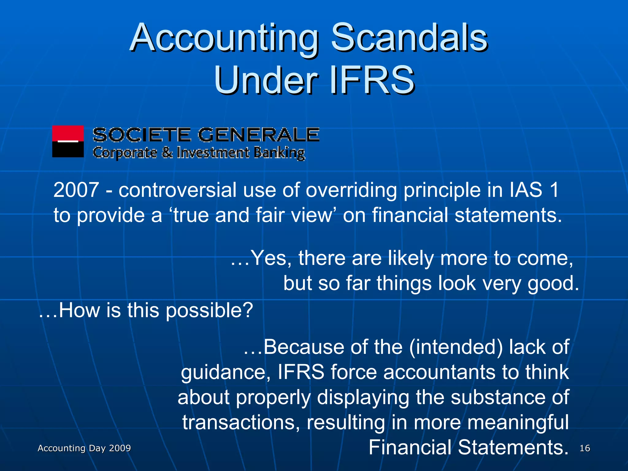 Accounting Scandals  Under IFRS 2007 - controversial use of overriding principle in IAS 1  to provide a ‘true and fair view’ on financial statements. … Yes, there are likely more to come,  but so far things look very good. … How is this possible? … Because of the (intended) lack of guidance, IFRS force accountants to think about properly displaying the substance of transactions, resulting in more meaningful Financial Statements. Accounting Day 2009 