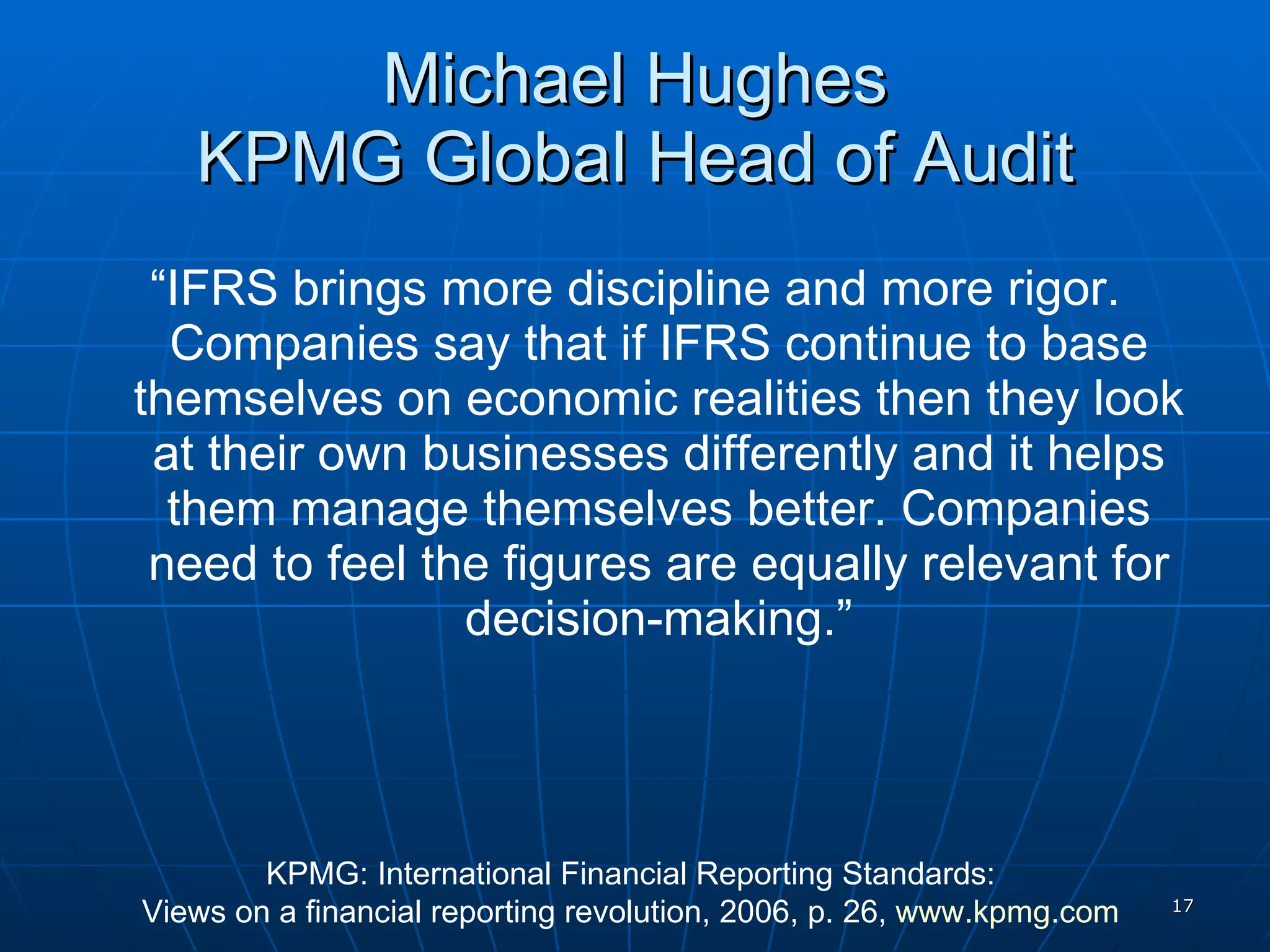 Michael Hughes KPMG Global Head of Audit “ IFRS brings more discipline and more rigor. Companies say that if IFRS continue to base themselves on economic realities then they look at their own businesses differently and it helps them manage themselves better. Companies need to feel the figures are equally relevant for decision-making.” KPMG: International Financial Reporting Standards:  Views on a financial reporting revolution, 2006, p. 26,  www.kpmg.com   