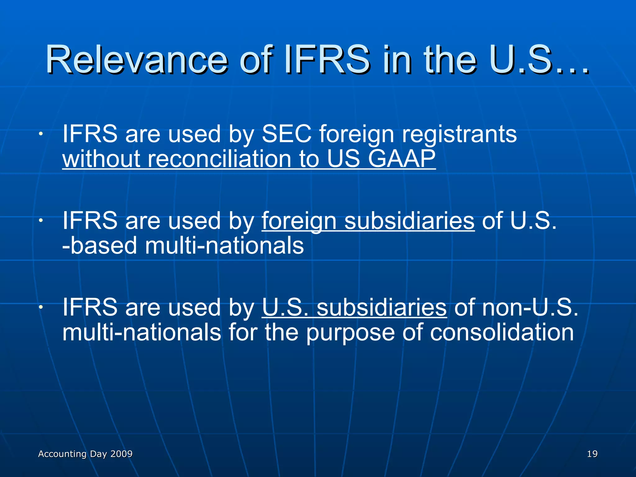 Relevance of IFRS in the U.S… IFRS are used by SEC foreign registrants  without reconciliation to US GAAP IFRS are used by  foreign subsidiaries  of U.S. -based multi-nationals IFRS are used by  U.S. subsidiaries  of non-U.S. multi-nationals for the purpose of consolidation Accounting Day 2009 