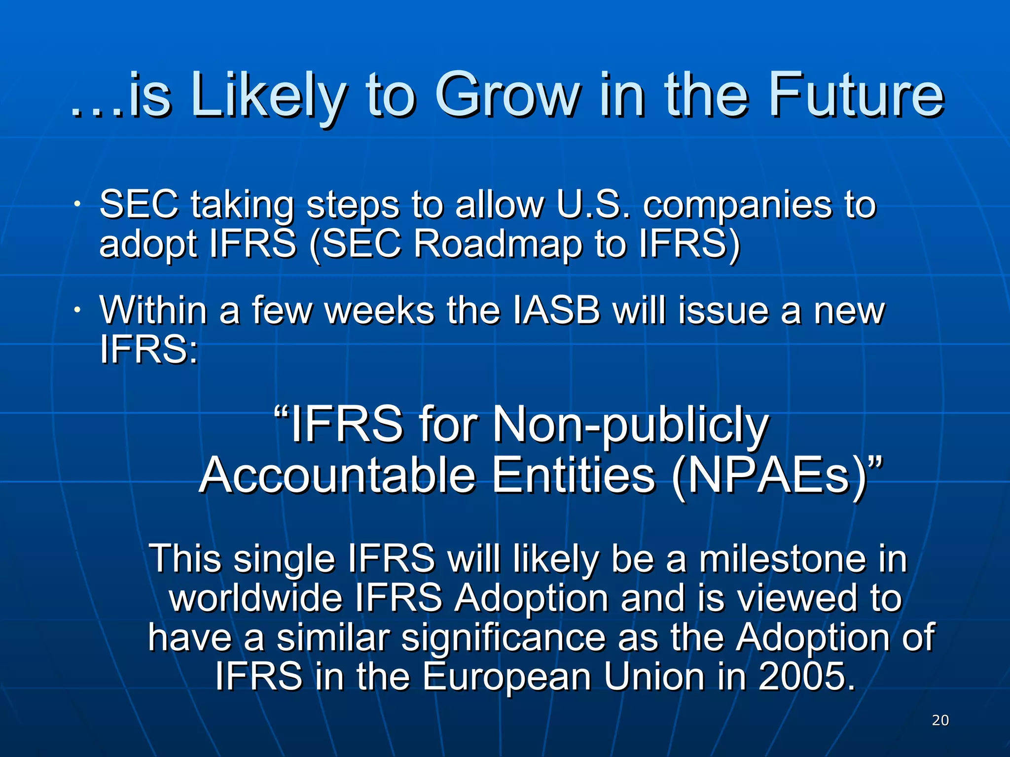 … is Likely to Grow in the Future SEC taking steps to allow U.S. companies to adopt IFRS (SEC Roadmap to IFRS) Within a few weeks the IASB will issue a new IFRS: “ IFRS for Non-publicly  Accountable Entities (NPAEs)” This single IFRS will likely be a milestone in worldwide IFRS Adoption and is viewed to  have a similar significance as the Adoption of IFRS in the European Union in 2005.  