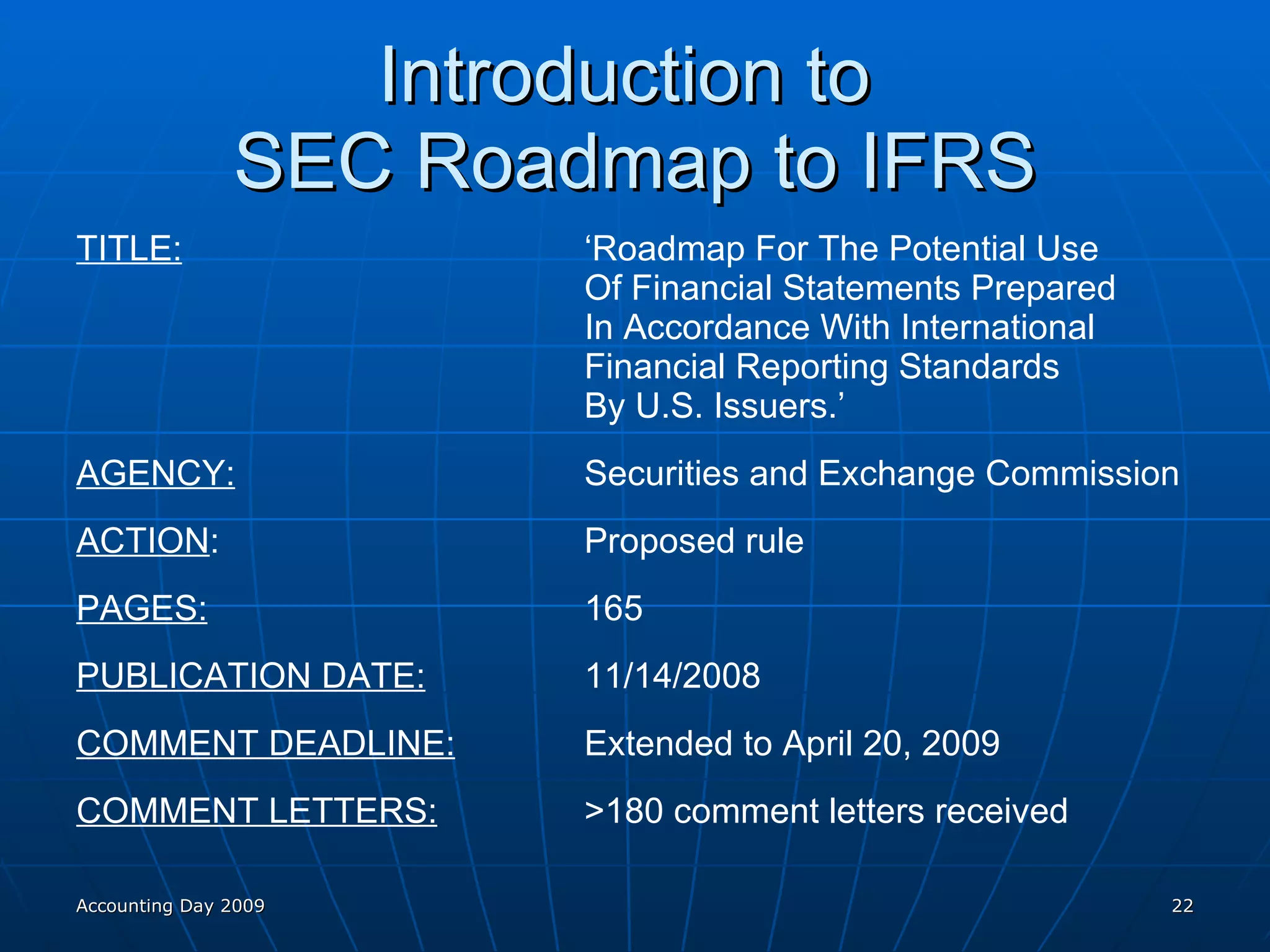 Introduction to  SEC Roadmap to IFRS TITLE: ‘Roadmap For The Potential Use  Of Financial Statements Prepared  In Accordance With International  Financial Reporting Standards  By U.S. Issuers.’ AGENCY: Securities and Exchange Commission ACTION : Proposed rule PAGES: 165 PUBLICATION DATE: 11/14/2008 COMMENT DEADLINE: Extended to April 20, 2009 COMMENT LETTERS: >180 comment letters received Accounting Day 2009 