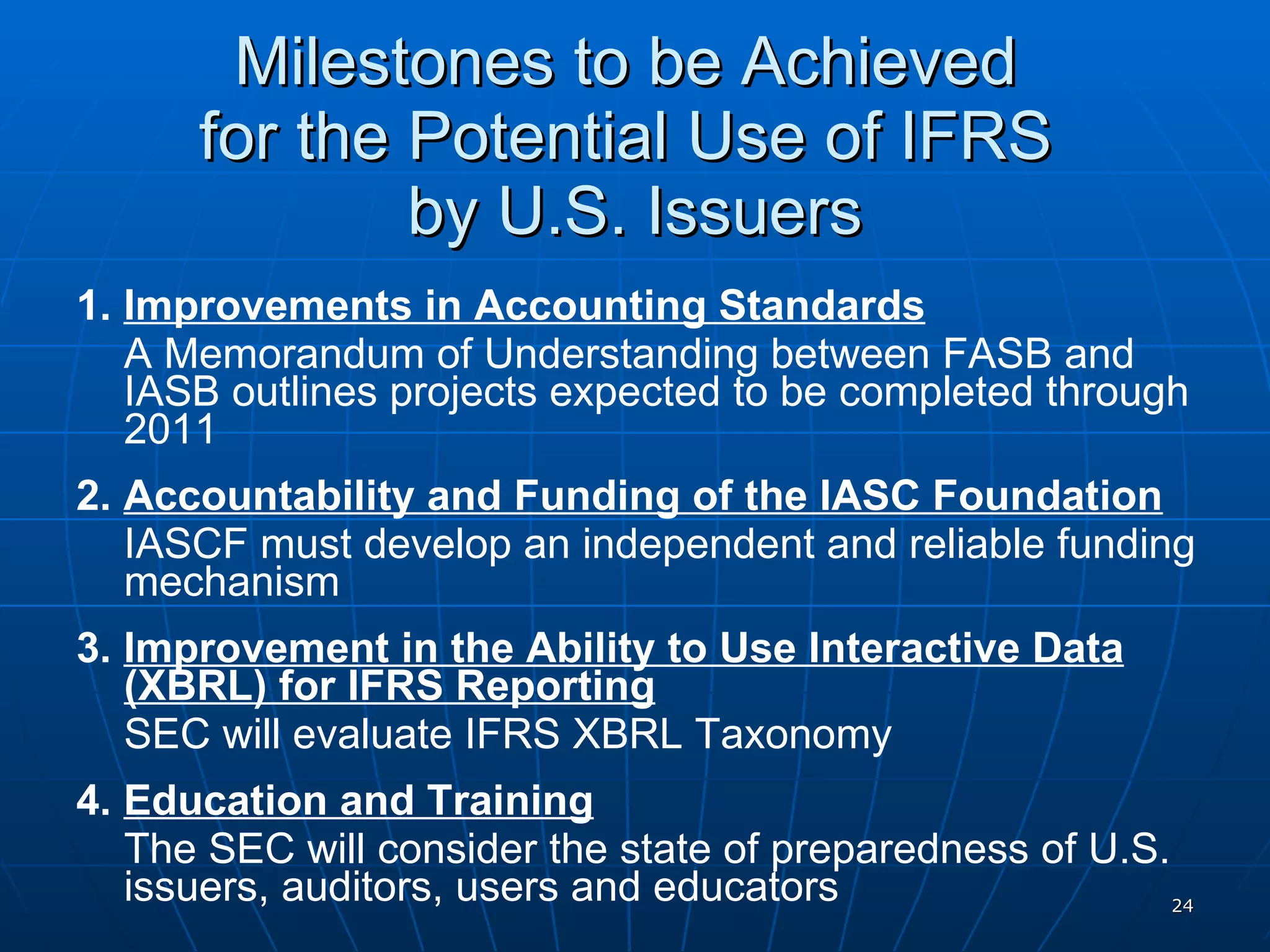 Milestones to be Achieved  for the Potential Use of IFRS  by U.S. Issuers 1.  Improvements in Accounting Standards A Memorandum of Understanding between FASB and IASB outlines projects expected to be completed through 2011 2.  Accountability and Funding of the IASC Foundation IASCF must develop an independent and reliable funding mechanism 3.  Improvement in the Ability to Use Interactive Data (XBRL) for IFRS Reporting SEC will evaluate IFRS XBRL Taxonomy 4.  Education and Training The SEC will consider the state of preparedness of U.S. issuers, auditors, users and educators 
