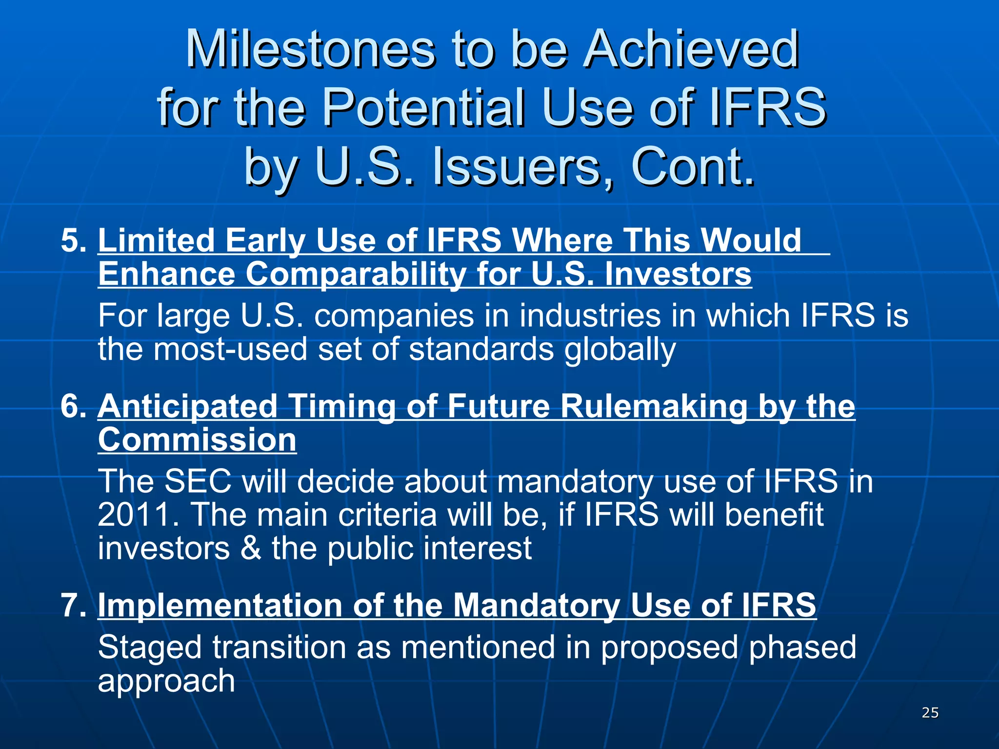 Milestones to be Achieved  for the Potential Use of IFRS  by U.S. Issuers, Cont. 5.  Limited Early Use of IFRS Where This Would  Enhance Comparability for U.S. Investors For large U.S. companies in industries in which IFRS is the most-used set of standards globally 6.  Anticipated Timing of Future Rulemaking by the Commission The SEC will decide about mandatory use of IFRS in 2011. The main criteria will be, if IFRS will benefit investors & the public interest 7.  Implementation of the Mandatory Use of IFRS Staged transition as mentioned in proposed phased approach 