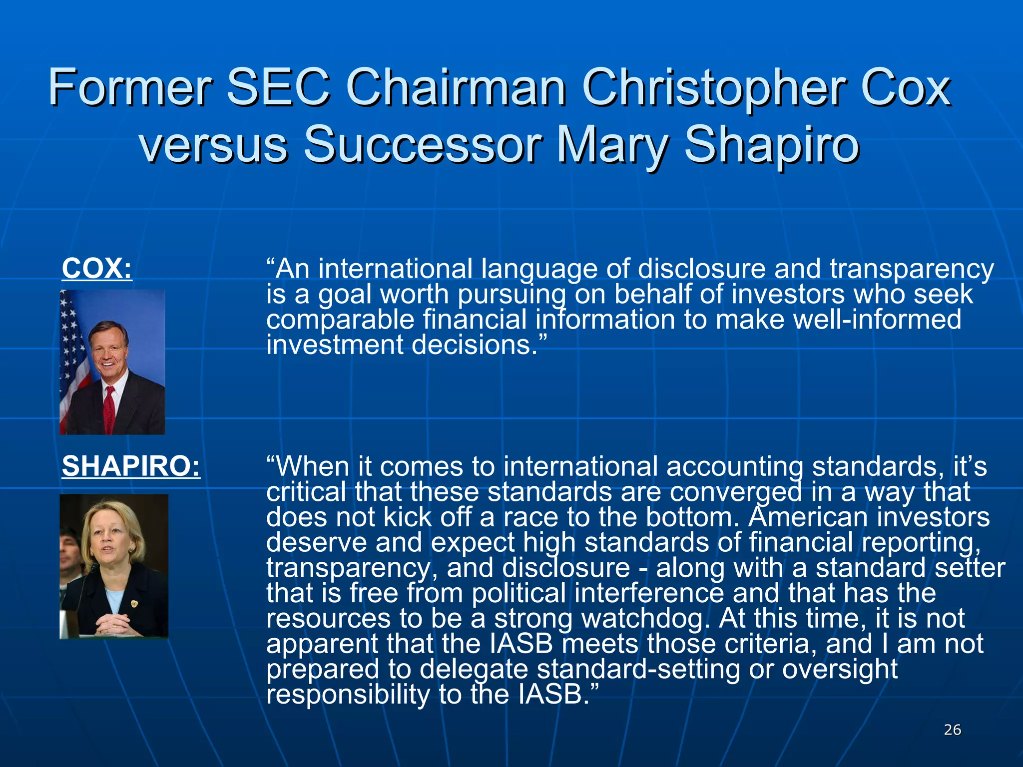 Former SEC Chairman Christopher Cox versus Successor Mary Shapiro COX:   “An international language of disclosure and transparency  is a goal worth pursuing on behalf of investors who seek  comparable financial information to make well-informed  investment decisions.” SHAPIRO:   “When it comes to international accounting standards, it’s  critical that these standards are converged in a way that  does not kick off a race to the bottom. American investors  deserve and expect high standards of financial reporting,  transparency, and disclosure - along with a standard setter  that is free from political interference and that has the  resources to be a strong watchdog. At this time, it is not  apparent that the IASB meets those criteria, and I am not  prepared to delegate standard-setting or oversight  responsibility to the IASB.” 