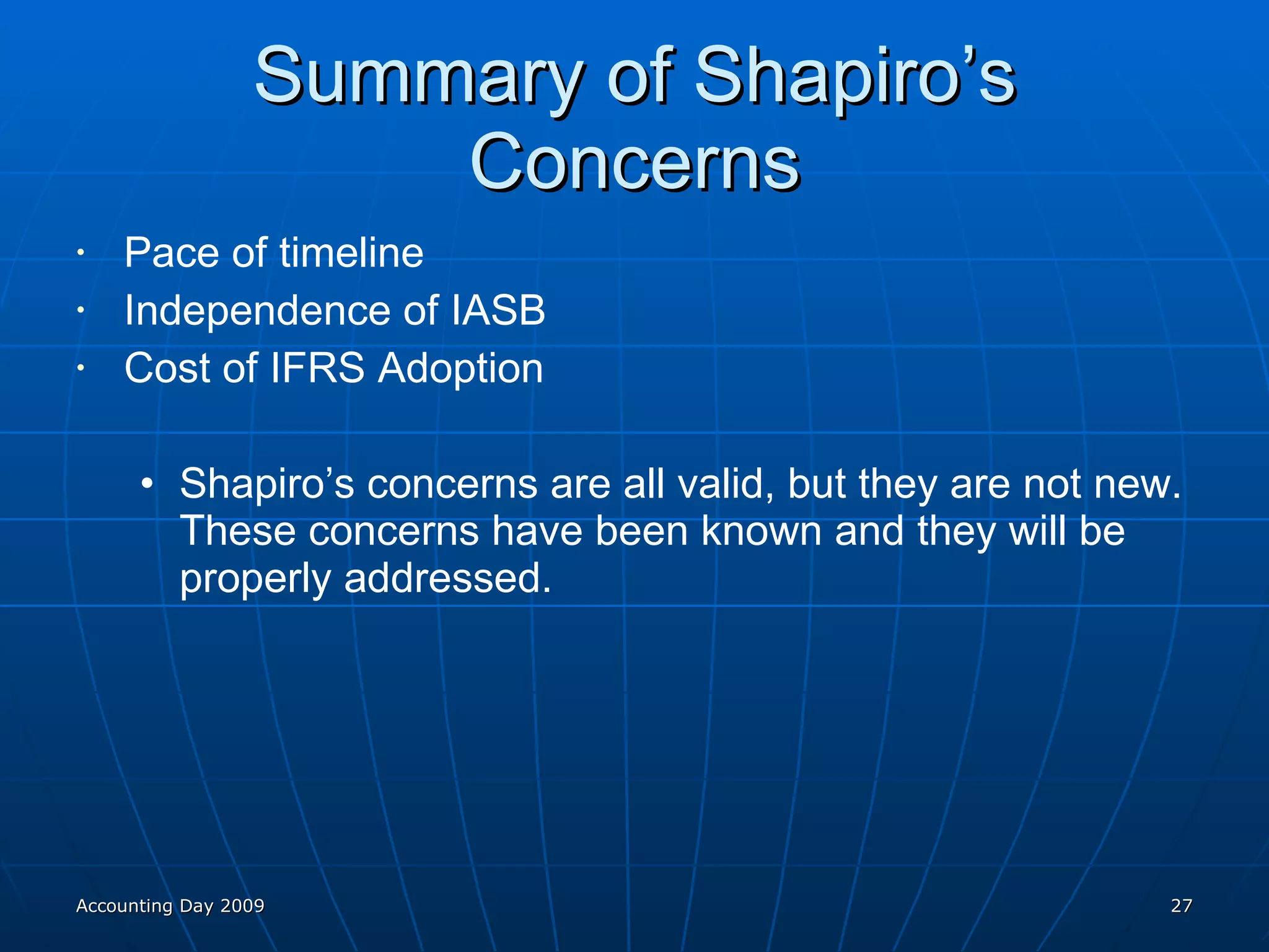 Summary of Shapiro’s Concerns Pace of timeline Independence of IASB Cost of IFRS Adoption Shapiro’s concerns are all valid, but they are not new. These concerns have been known and they will be properly addressed. Accounting Day 2009 
