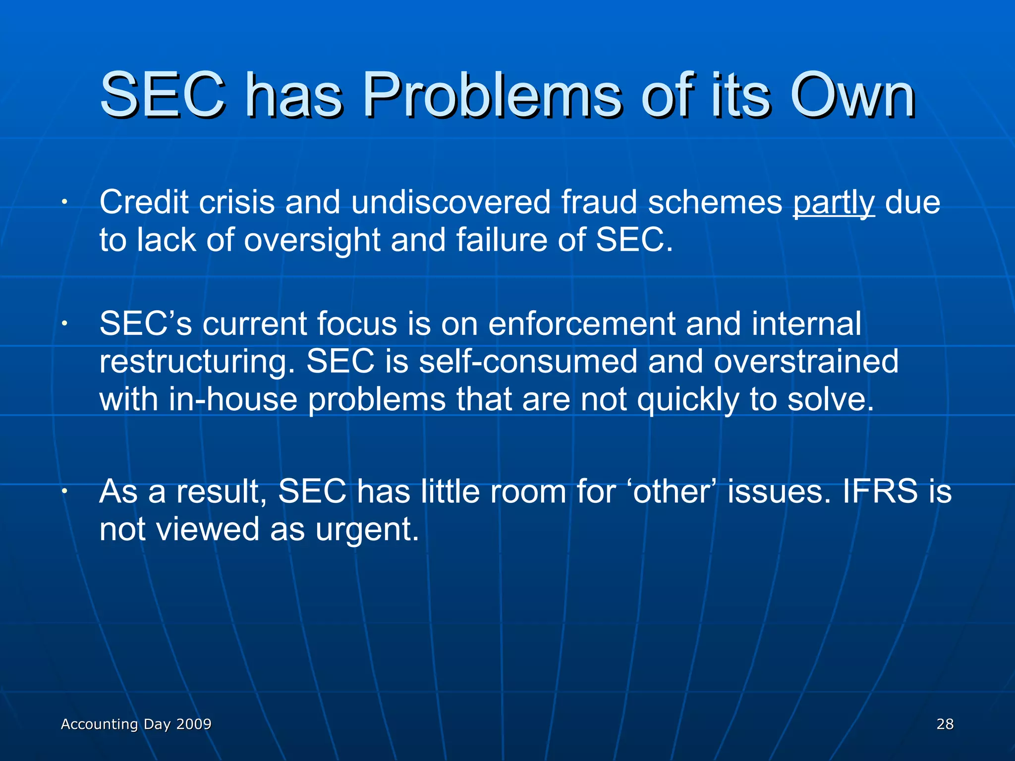 SEC has Problems of its Own Credit crisis and undiscovered fraud schemes  partly  due to lack of oversight and failure of SEC. SEC’s current focus is on enforcement and internal restructuring. SEC is self-consumed and overstrained with in-house problems that are not quickly to solve. As a result, SEC has little room for ‘other’ issues. IFRS is not viewed as urgent. Accounting Day 2009 