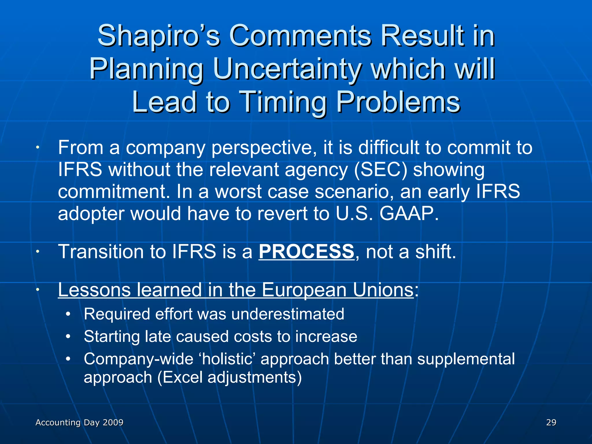 Shapiro’s Comments Result in Planning Uncertainty which will  Lead to Timing Problems From a company perspective, it is difficult to commit to IFRS without the relevant agency (SEC) showing commitment. In a worst case scenario, an early IFRS adopter would have to revert to U.S. GAAP. Transition to IFRS is a  PROCESS , not a shift. Lessons learned in the European Unions : Required effort was underestimated Starting late caused costs to increase Company-wide ‘holistic’ approach better than supplemental approach (Excel adjustments) Accounting Day 2009 